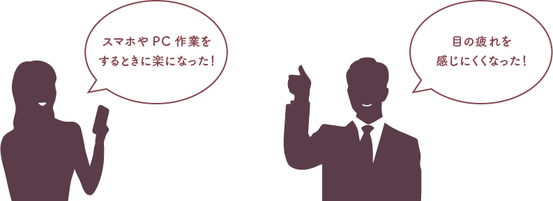 スマホやPC作業をするときに楽になった! 目の疲れを感じにくくなった!